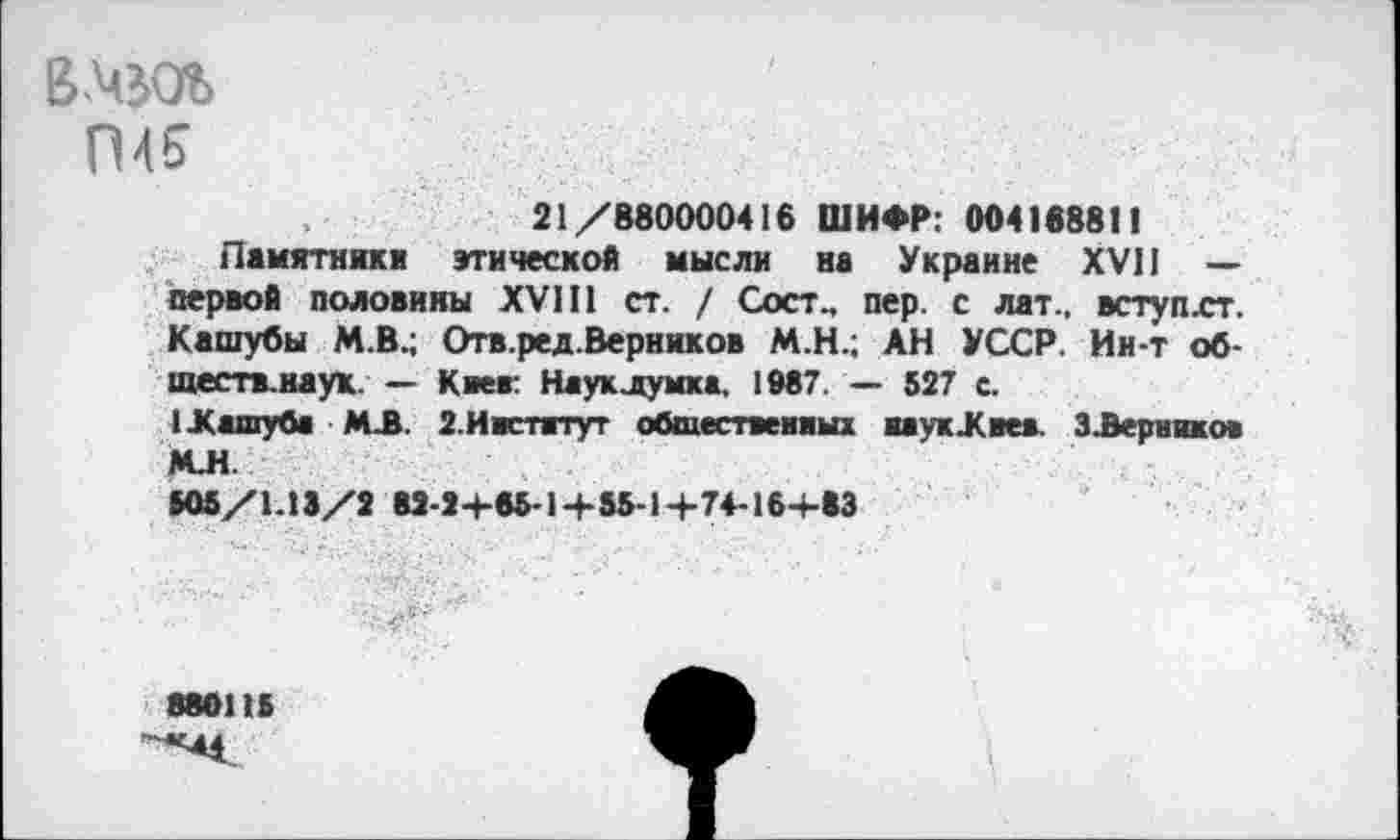 ﻿ВАвОЪ П45
21/880000416 ШИФР: 00418881!
Памятники этической мысли на Украине XVII — первой половины XVIII ст. / Сост., пер. с лат., вступхт. Кашубы М.В.; Отв.ред.Верников М.Н.; АН УССР. Ин-т об-ществ.наук. — Киев: Науклумка, 1987. — 527 с.
1 .Кашуба МЛ. 2.Институт общественных ввукЖвеа. ЗЛерникон МЛ.
505/1.13/2 82-2+65-1+55-1+7+16+83
880115